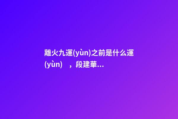 離火九運(yùn)之前是什么運(yùn)，段建華下元九運(yùn)之“輝煌”
